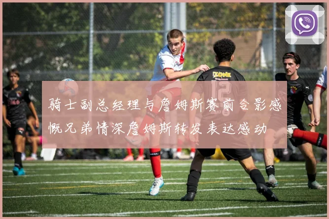 骑士副总经理与詹姆斯赛前合影感慨兄弟情深詹姆斯转发表达感动