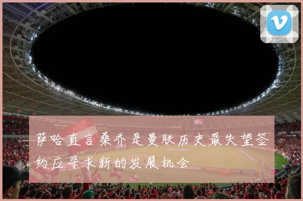 萨哈直言桑乔是曼联历史最失望签约应寻求新的发展机会